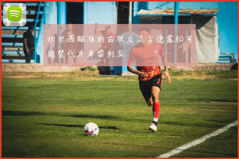 切尔西瞄准利兹联后卫古德蒙松可能替代库库雷利亚