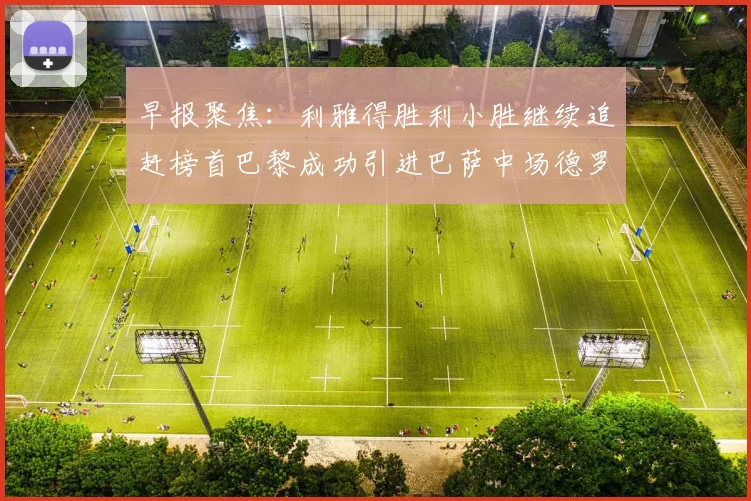 早报聚焦：利雅得胜利小胜继续追赶榜首巴黎成功引进巴萨中场德罗