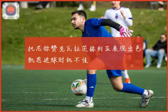 托尼称赞克瓦拉茨赫利亚表现出色凯恩进球时机不佳