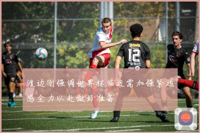 渡边刚强调世界杯临近需加强紧迫感全力以赴做好准备