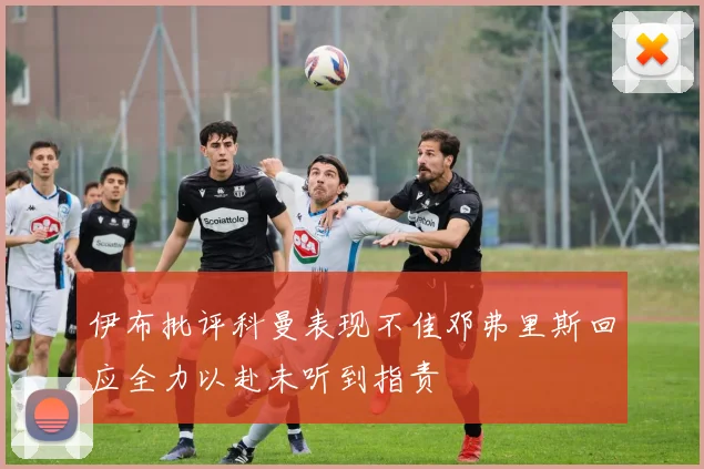 伊布批评科曼表现不佳邓弗里斯回应全力以赴未听到指责