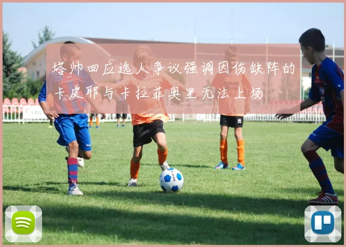 塔帅回应选人争议强调因伤缺阵的卡皮耶与卡拉菲奥里无法上场