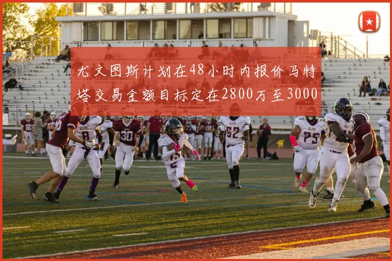 尤文图斯计划在48小时内报价马特塔交易金额目标定在2800万至3000万欧元
