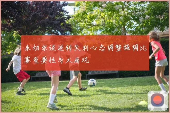 米切尔谈逆转失利心态调整强调比赛重要性与大局观