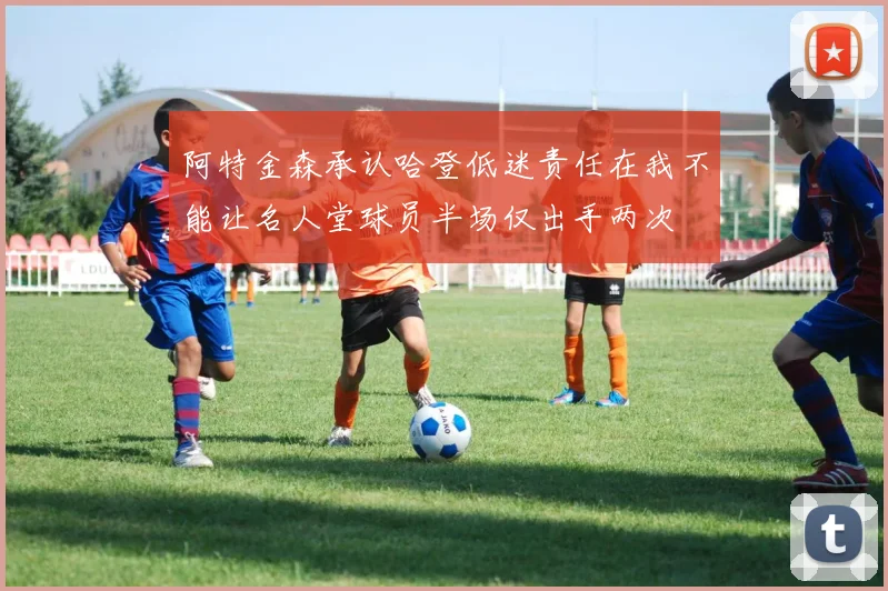 阿特金森承认哈登低迷责任在我不能让名人堂球员半场仅出手两次