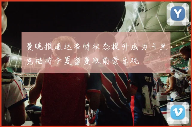 曼晚报道达洛特状态提升成为卡里克福将今夏留曼联前景乐观