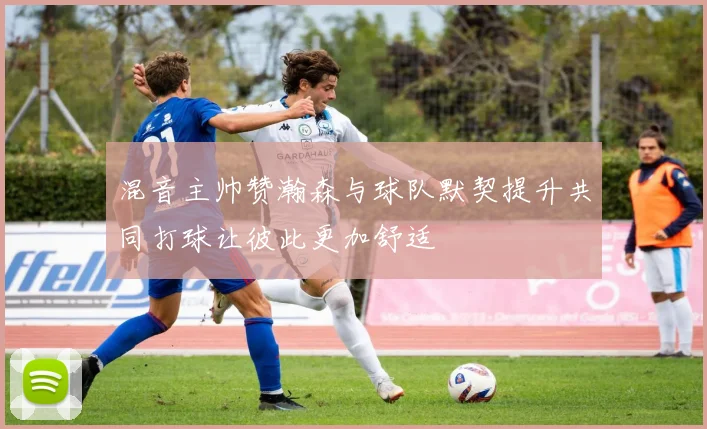 混音主帅赞瀚森与球队默契提升共同打球让彼此更加舒适
