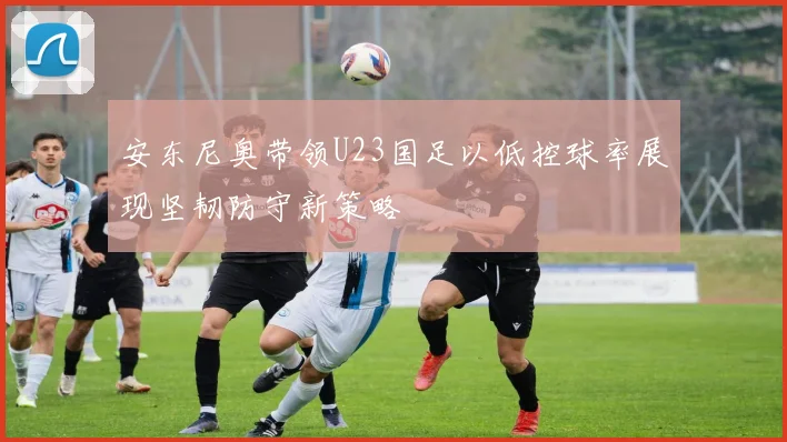 安东尼奥带领U23国足以低控球率展现坚韧防守新策略