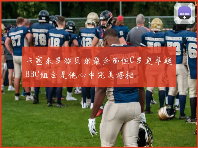 卡塞米罗称贝尔最全面但C罗更卓越BBC组合是他心中完美搭档