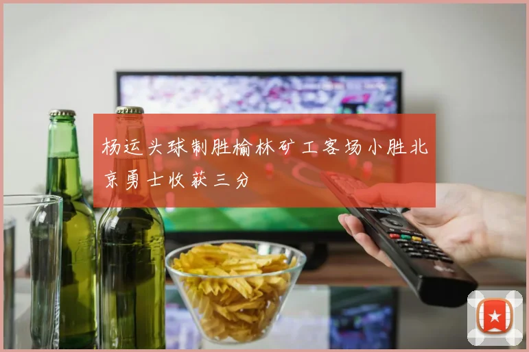 杨运头球制胜榆林矿工客场小胜北京勇士收获三分