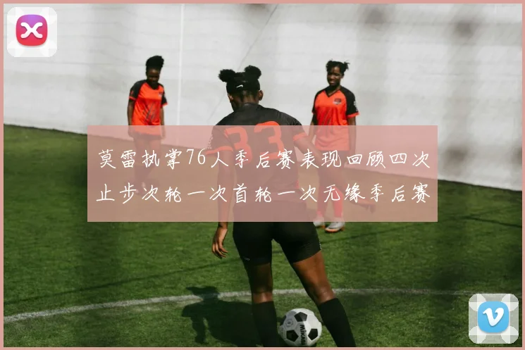 莫雷执掌76人季后赛表现回顾四次止步次轮一次首轮一次无缘季后赛