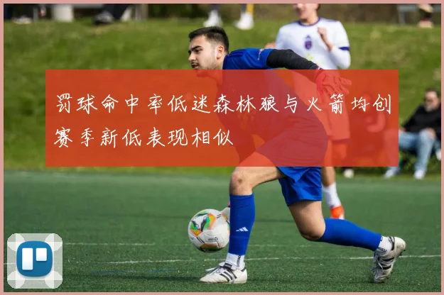 罚球命中率低迷森林狼与火箭均创赛季新低表现相似