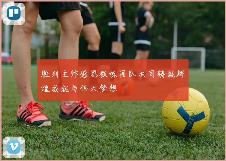 胜利主帅感恩教练团队共同铸就辉煌成就与伟大梦想
