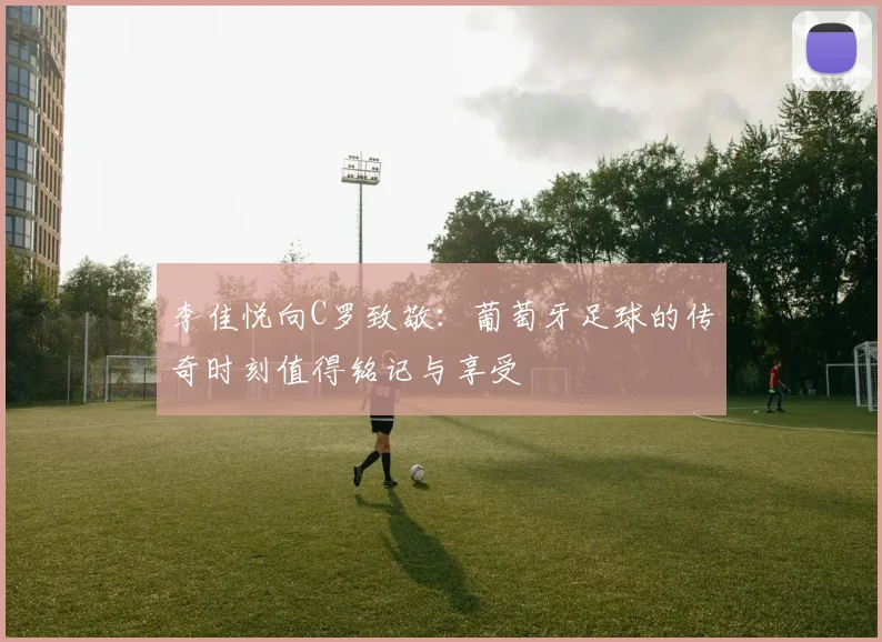 李佳悦向C罗致敬：葡萄牙足球的传奇时刻值得铭记与享受