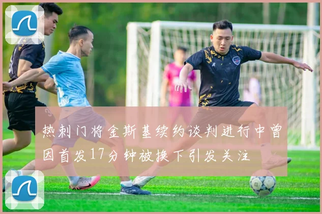 热刺门将金斯基续约谈判进行中曾因首发17分钟被换下引发关注