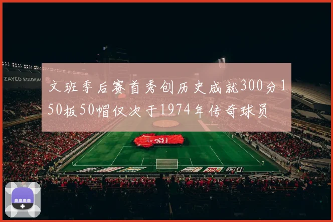 文班季后赛首秀创历史成就300分150板50帽仅次于1974年传奇球员