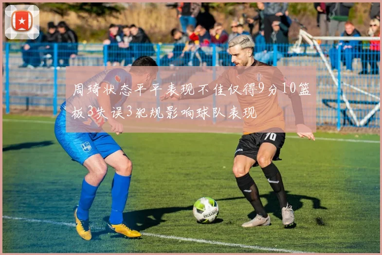 周琦状态平平表现不佳仅得9分10篮板3失误3犯规影响球队表现